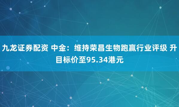 九龙证券配资 中金：维持荣昌生物跑赢行业评级 升目标价至95.34港元