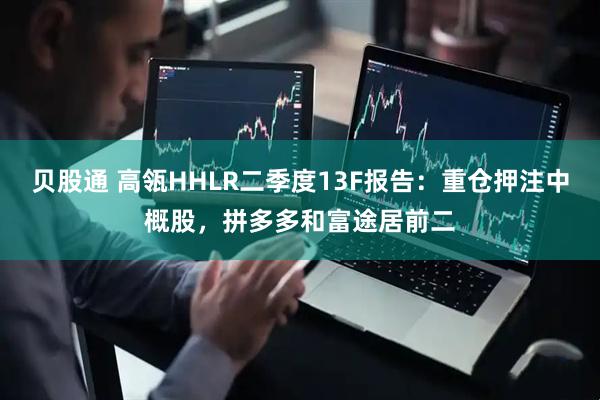 贝股通 高瓴HHLR二季度13F报告：重仓押注中概股，拼多多和富途居前二