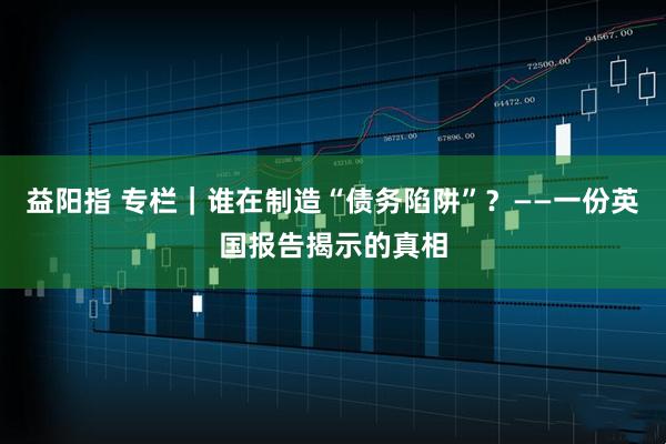 益阳指 专栏｜谁在制造“债务陷阱”？——一份英国报告揭示的真相