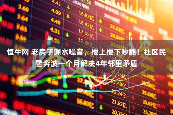 恒牛网 老房子漏水噪音，楼上楼下吵翻！社区民警奔波一个月解决4年邻里矛盾