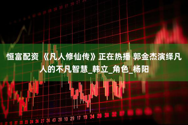 恒富配资 《凡人修仙传》正在热播 郭金杰演绎凡人的不凡智慧_韩立_角色_杨阳