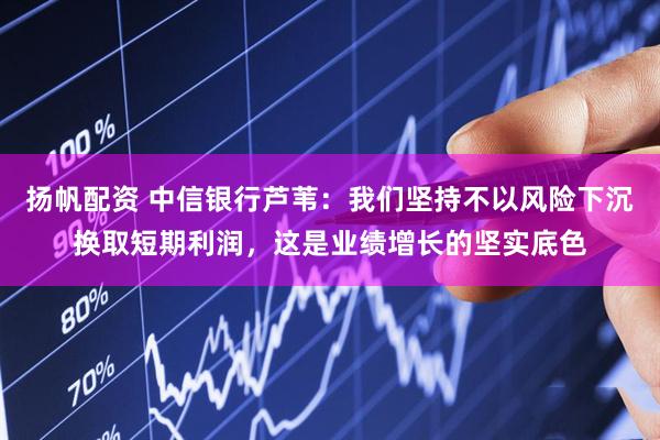 扬帆配资 中信银行芦苇：我们坚持不以风险下沉换取短期利润，这是业绩增长的坚实底色