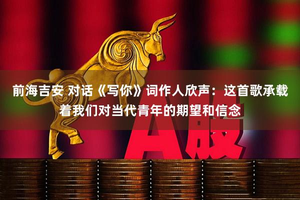 前海吉安 对话《写你》词作人欣声：这首歌承载着我们对当代青年的期望和信念