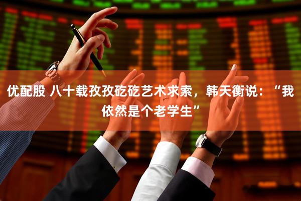 优配股 八十载孜孜矻矻艺术求索，韩天衡说：“我依然是个老学生”