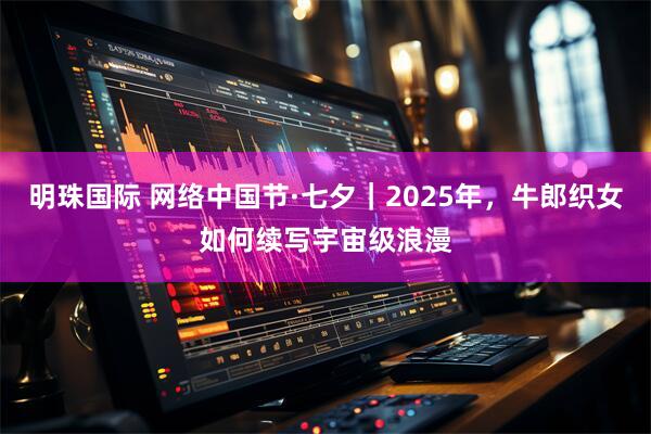 明珠国际 网络中国节·七夕｜2025年，牛郎织女如何续写宇宙级浪漫