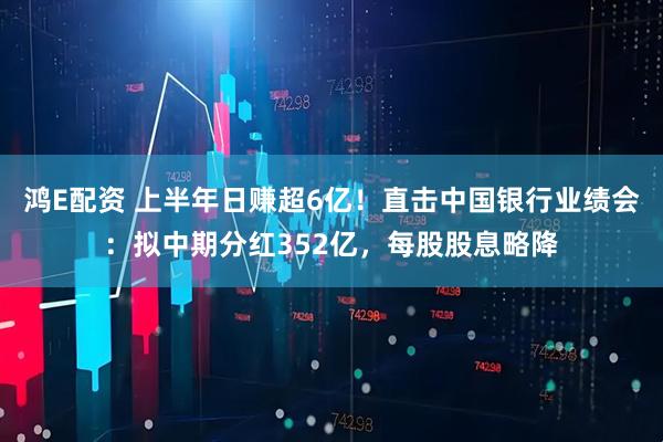 鸿E配资 上半年日赚超6亿！直击中国银行业绩会：拟中期分红352亿，每股股息略降