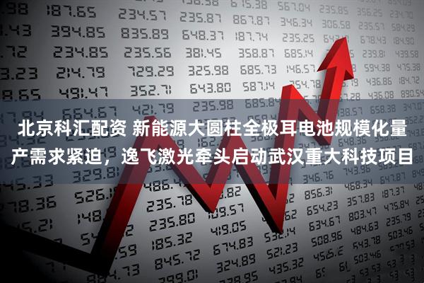 北京科汇配资 新能源大圆柱全极耳电池规模化量产需求紧迫，逸飞激光牵头启动武汉重大科技项目