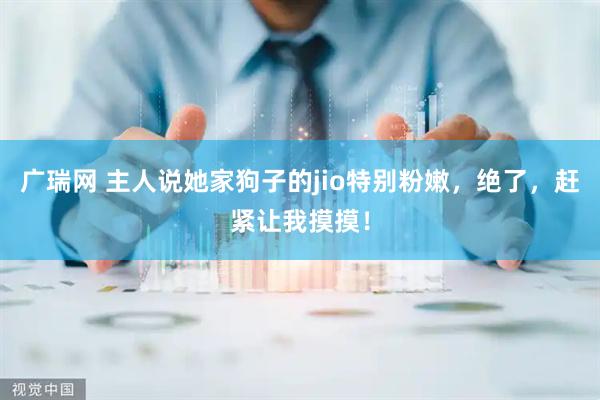 广瑞网 主人说她家狗子的jio特别粉嫩，绝了，赶紧让我摸摸！