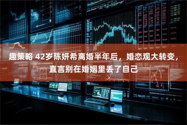 趣策略 42岁陈妍希离婚半年后，婚恋观大转变，直言别在婚姻里丢了自己