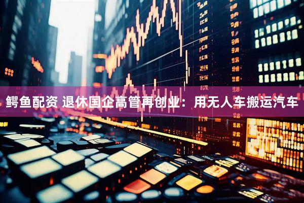 鳄鱼配资 退休国企高管再创业：用无人车搬运汽车