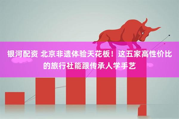 银河配资 北京非遗体验天花板！这五家高性价比的旅行社能跟传承人学手艺