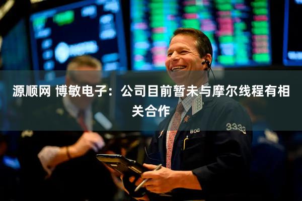源顺网 博敏电子：公司目前暂未与摩尔线程有相关合作