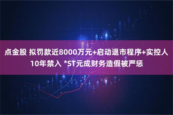 点金股 拟罚款近8000万元+启动退市程序+实控人10年禁入 *ST元成财务造假被严惩