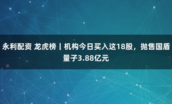 永利配资 龙虎榜丨机构今日买入这18股,抛售国盾量子3.88亿元