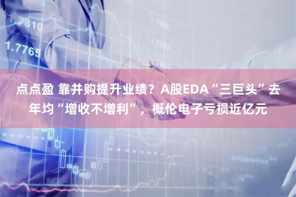点点盈 靠并购提升业绩？A股EDA“三巨头”去年均“增收不增利”，概伦电子亏损近亿元
