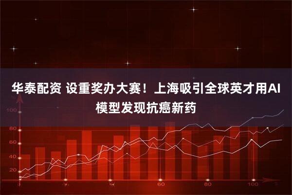 华泰配资 设重奖办大赛!上海吸引全球英才用AI模型发现抗癌新药