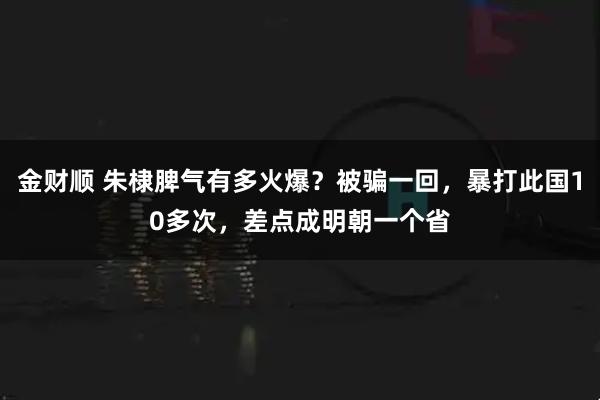 金财顺 朱棣脾气有多火爆？被骗一回，暴打此国10多次，差点成明朝一个省
