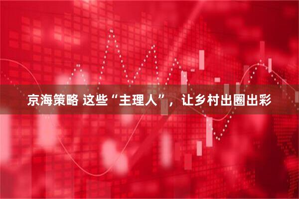 京海策略 这些“主理人”，让乡村出圈出彩